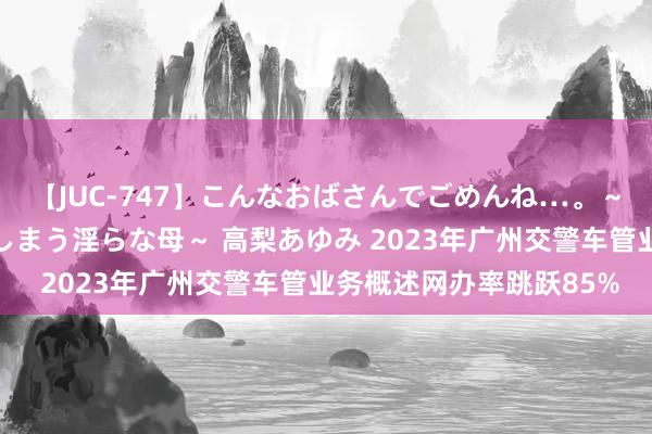 【JUC-747】こんなおばさんでごめんね…。～童貞チ○ポに発情してしまう淫らな母～ 高梨あゆみ 2023年广州交警车管业务概述网办率跳跃85%