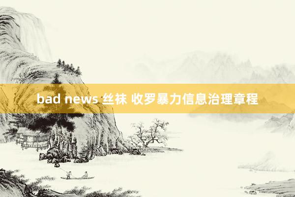 bad news 丝袜 收罗暴力信息治理章程