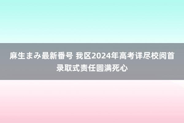 麻生まみ最新番号 我区2024年高考详尽校阅首录取式责任圆满死心