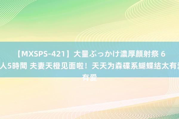 【MXSPS-421】大量ぶっかけ濃厚顔射祭 60人5時間 夫妻天橙见面啦！天天为森碟系蝴蝶结太有爱