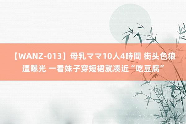 【WANZ-013】母乳ママ10人4時間 街头色狼遭曝光 一看妹子穿短裙就凑近“吃豆腐”