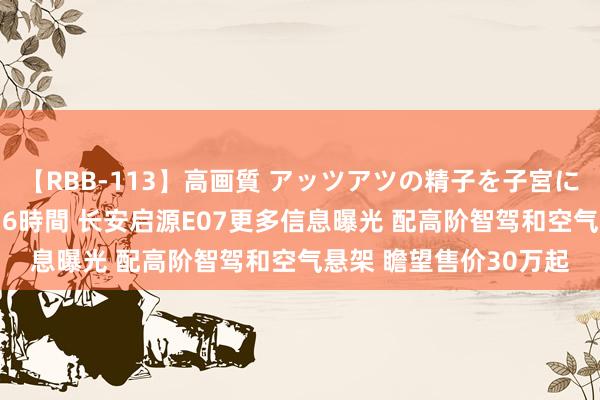 【RBB-113】高画質 アッツアツの精子を子宮に孕ませ中出し120発16時間 长安启源E07更多信息曝光 配高阶智驾和空气悬架 瞻望售价30万起