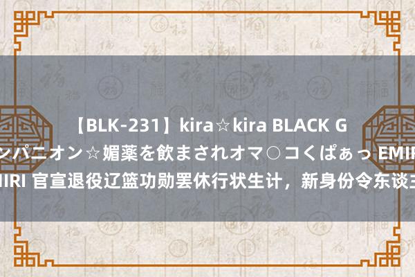 【BLK-231】kira☆kira BLACK GAL 黒ギャル中出し温泉コンパニオン☆媚薬を飲まされオマ○コくぱぁっ EMIRI 官宣退役辽篮功勋罢休行状生计，新身份令东谈主兴盛，杨鸣终于比及