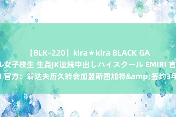 【BLK-220】kira★kira BLACK GAL 留年5年目のお姉黒ギャル女子校生 生姦JK連続中出しハイスクール EMIRI 官方：翁达夫历久转会加盟斯图加特&签约3年，转会费超3000万欧