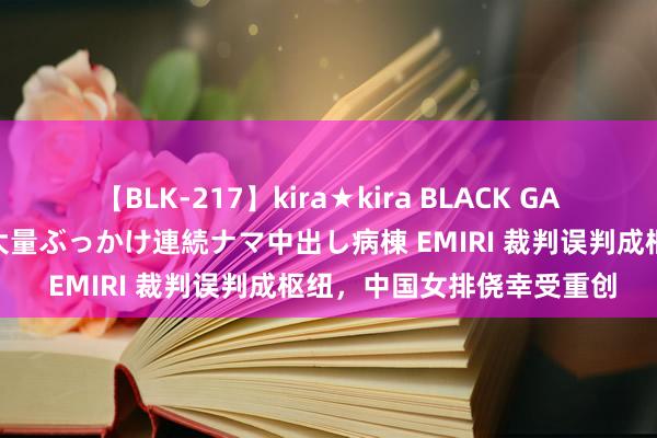 【BLK-217】kira★kira BLACK GAL黒ギャルご奉仕ナース 大量ぶっかけ連続ナマ中出し病棟 EMIRI 裁判误判成枢纽，中国女排侥幸受重创