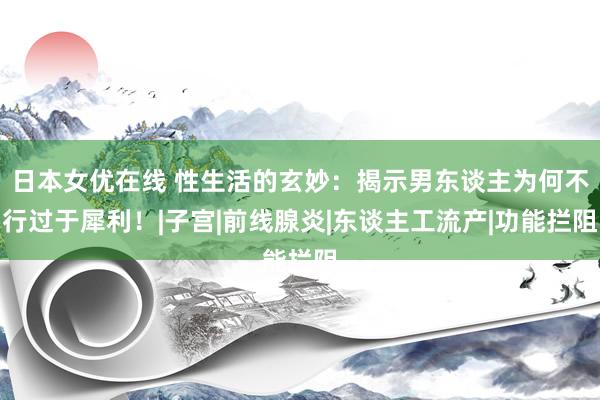 日本女优在线 性生活的玄妙：揭示男东谈主为何不行过于犀利！|子宫|前线腺炎|东谈主工流产|功能拦阻