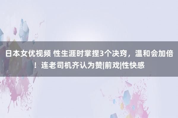 日本女优视频 性生涯时掌捏3个决窍，温和会加倍！连老司机齐认为赞|前戏|性快感