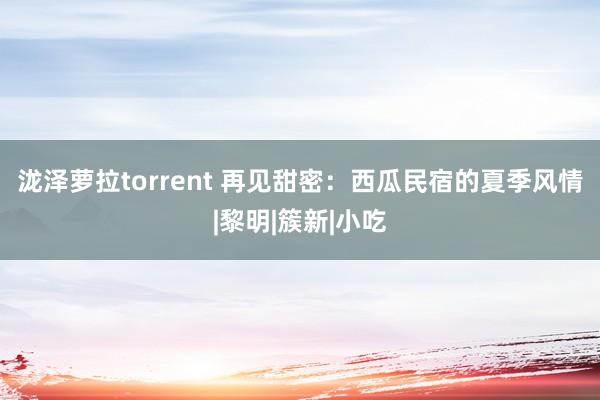 泷泽萝拉torrent 再见甜密：西瓜民宿的夏季风情|黎明|簇新|小吃