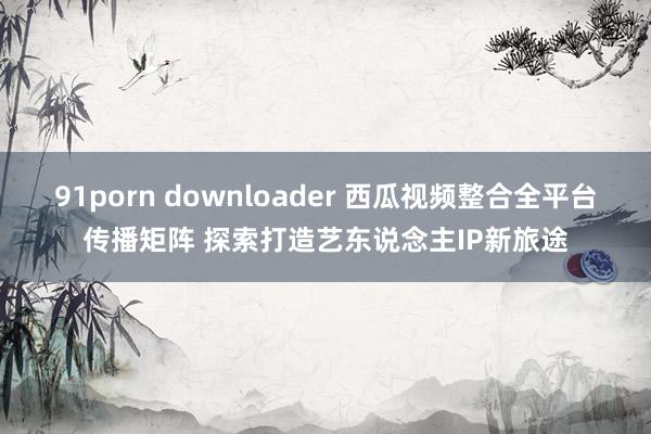 91porn downloader 西瓜视频整合全平台传播矩阵 探索打造艺东说念主IP新旅途