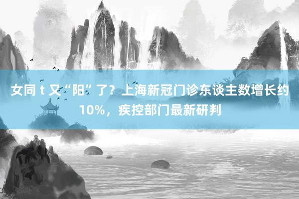 女同 t 又“阳”了？上海新冠门诊东谈主数增长约10%，疾控部门最新研判