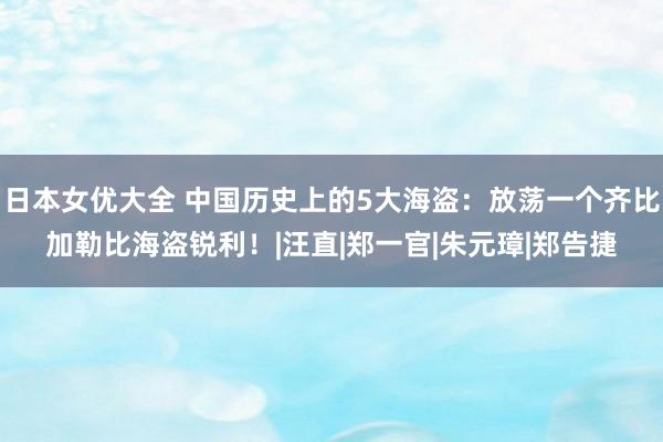 日本女优大全 中国历史上的5大海盗：放荡一个齐比加勒比海盗锐利！|汪直|郑一官|朱元璋|郑告捷