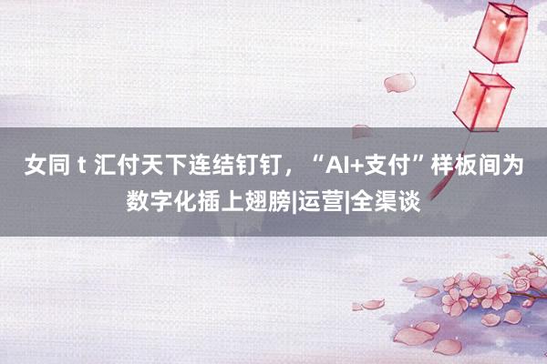 女同 t 汇付天下连结钉钉，“AI+支付”样板间为数字化插上翅膀|运营|全渠谈