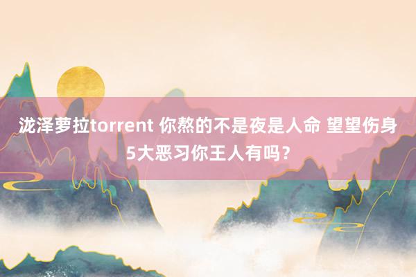 泷泽萝拉torrent 你熬的不是夜是人命 望望伤身5大恶习你王人有吗？