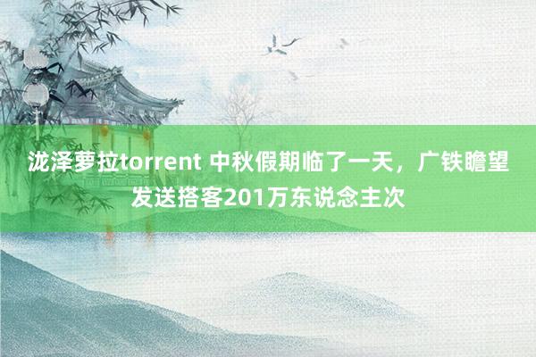 泷泽萝拉torrent 中秋假期临了一天，广铁瞻望发送搭客201万东说念主次