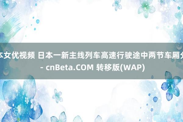 日本女优视频 日本一新主线列车高速行驶途中两节车厢分散 - cnBeta.COM 转移版(WAP)