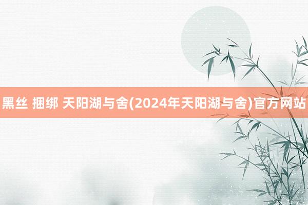 黑丝 捆绑 天阳湖与舍(2024年天阳湖与舍)官方网站