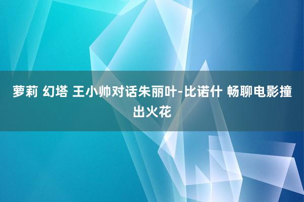 萝莉 幻塔 王小帅对话朱丽叶-比诺什 畅聊电影撞出火花