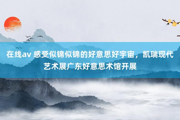 在线av 感受似锦似锦的好意思好宇宙，凯瑞现代艺术展广东好意思术馆开展