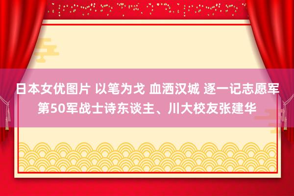 日本女优图片 以笔为戈 血洒汉城 逐一记志愿军第50军战士诗东谈主、川大校友张建华