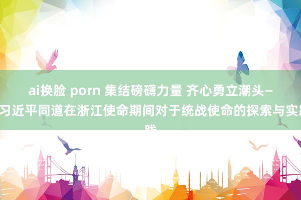 ai换脸 porn 集结磅礴力量 齐心勇立潮头——习近平同道在浙江使命期间对于统战使命的探索与实践