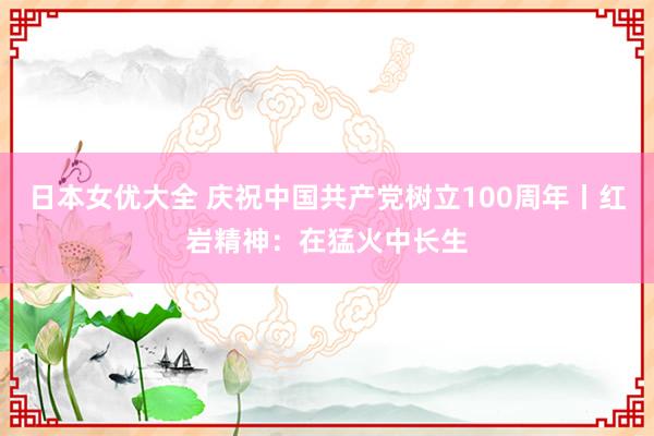 日本女优大全 庆祝中国共产党树立100周年丨红岩精神：在猛火中长生