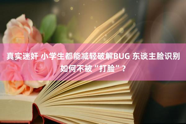 真实迷奸 小学生都能减轻破解BUG 东谈主脸识别如何不被“打脸”？