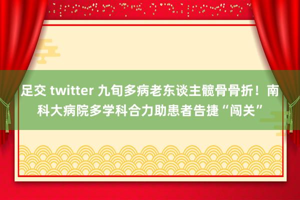 足交 twitter 九旬多病老东谈主髋骨骨折！南科大病院多学科合力助患者告捷“闯关”