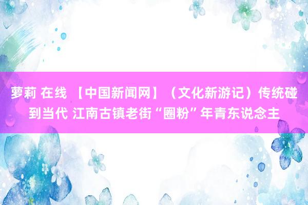 萝莉 在线 【中国新闻网】（文化新游记）传统碰到当代 江南古镇老街“圈粉”年青东说念主