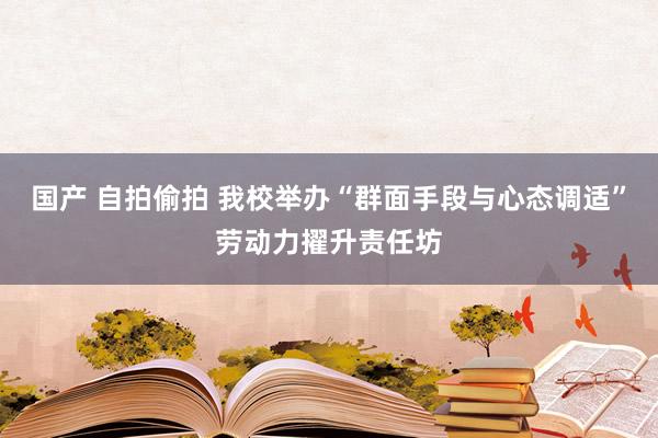 国产 自拍偷拍 我校举办“群面手段与心态调适”劳动力擢升责任坊