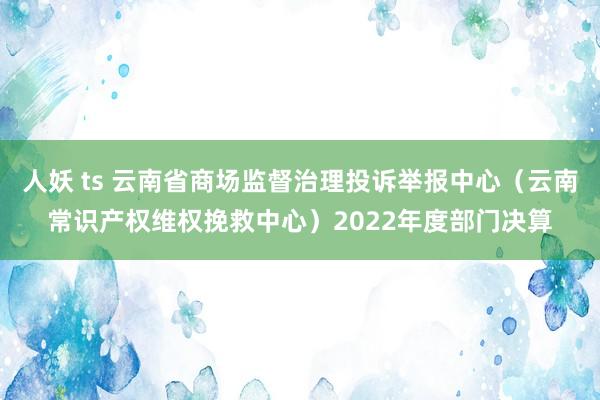 人妖 ts 云南省商场监督治理投诉举报中心（云南常识产权维权挽救中心）2022年度部门决算