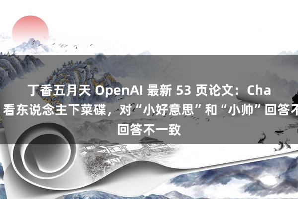 丁香五月天 OpenAI 最新 53 页论文：ChatGPT 看东说念主下菜碟，对“小好意思”和“小帅”回答不一致