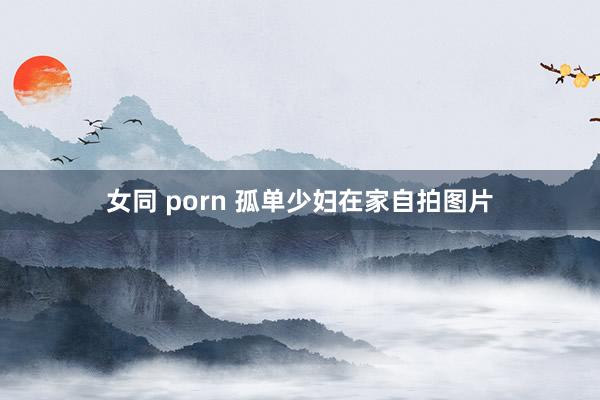 女同 porn 孤单少妇在家自拍图片