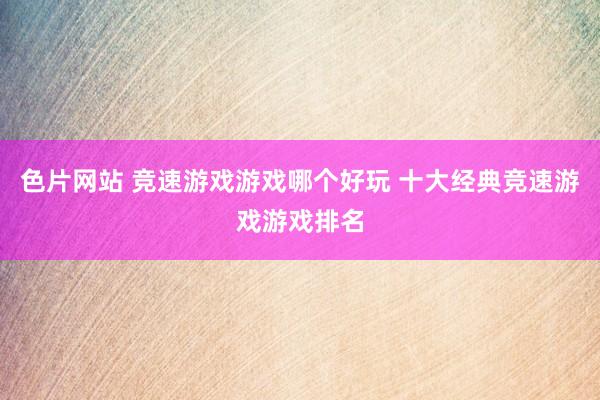 色片网站 竞速游戏游戏哪个好玩 十大经典竞速游戏游戏排名