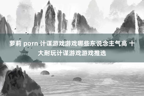 萝莉 porn 计谋游戏游戏哪些东说念主气高 十大耐玩计谋游戏游戏推选