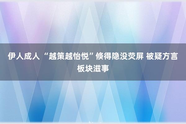 伊人成人 “越策越怡悦”倏得隐没荧屏 被疑方言板块滋事