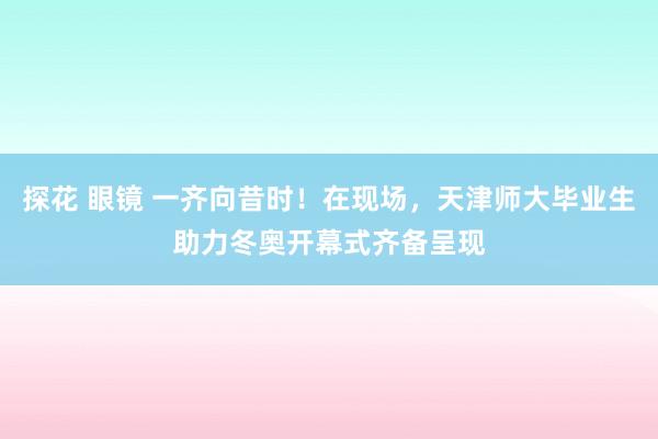 探花 眼镜 一齐向昔时！在现场，天津师大毕业生助力冬奥开幕式齐备呈现