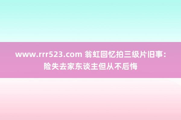 www.rrr523.com 翁虹回忆拍三级片旧事：险失去家东谈主但从不后悔