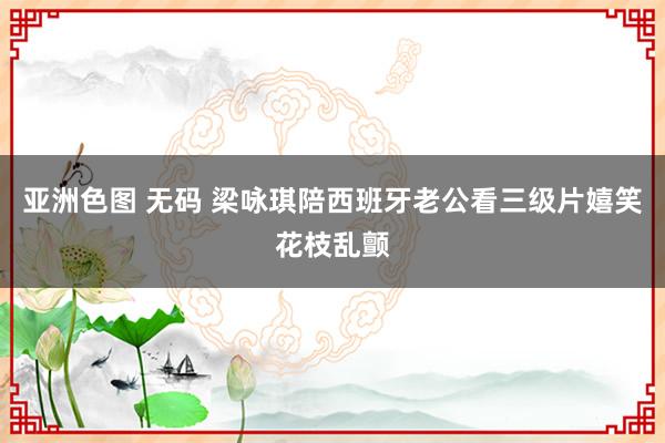 亚洲色图 无码 梁咏琪陪西班牙老公看三级片嬉笑花枝乱颤