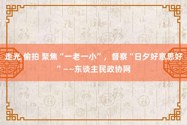 走光 偷拍 聚焦“一老一小”，督察“日夕好意思好”——东谈主民政协网