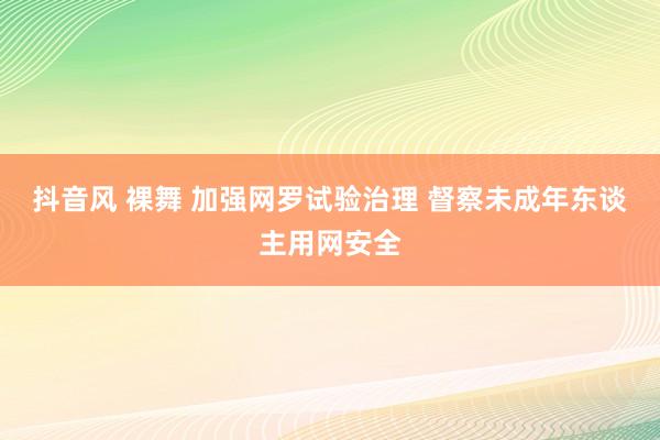 抖音风 裸舞 加强网罗试验治理 督察未成年东谈主用网安全