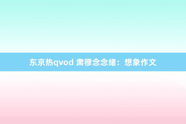 东京热qvod 肃穆念念绪：想象作文