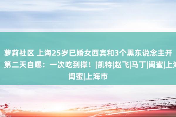 萝莉社区 上海25岁已婚女西宾和3个黑东说念主开房，第二天自曝：一次吃到撑！|凯特|赵飞|马丁|闺蜜|上海市