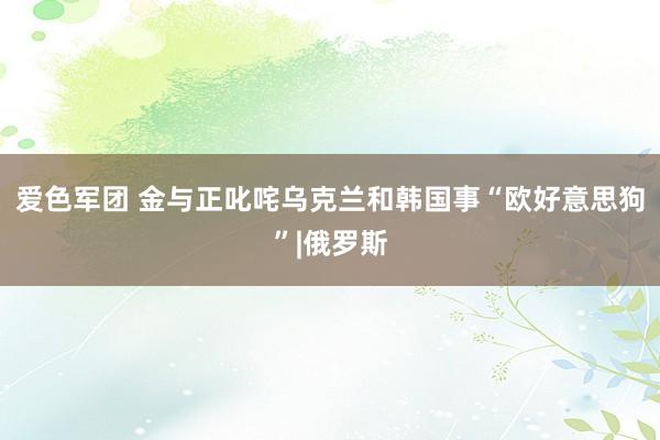 爱色军团 金与正叱咤乌克兰和韩国事“欧好意思狗”|俄罗斯