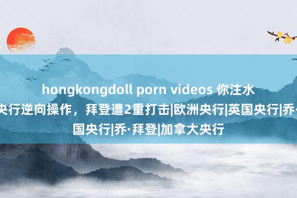 hongkongdoll porn videos 你注水？我降息！泰西央行逆向操作，拜登遭2重打击|欧洲央行|英国央行|乔·拜登|加拿大央行