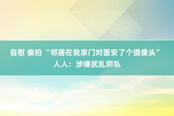 自慰 偷拍 “邻居在我家门对面安了个摄像头” 人人：涉嫌扰乱阴私