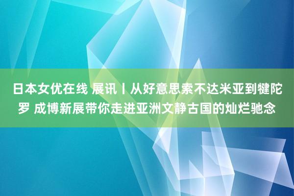 日本女优在线 展讯丨从好意思索不达米亚到犍陀罗 成博新展带你走进亚洲文静古国的灿烂驰念