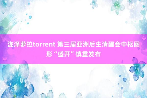 泷泽萝拉torrent 第三届亚洲后生清醒会中枢图形“盛开”慎重发布