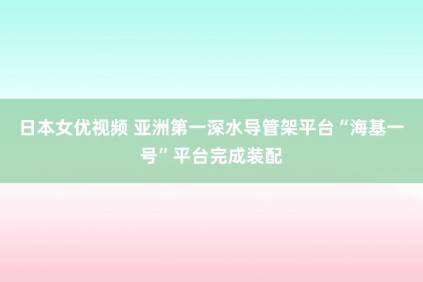 日本女优视频 亚洲第一深水导管架平台“海基一号”平台完成装配