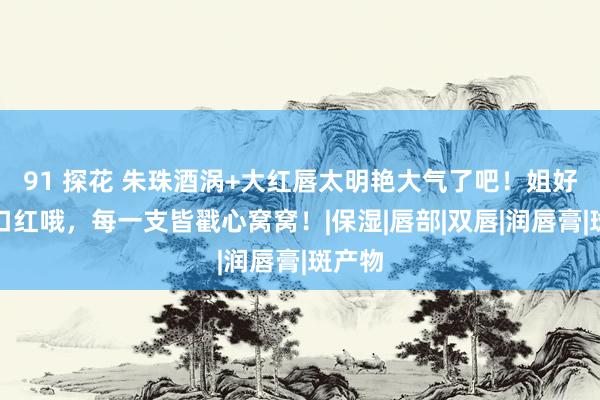 91 探花 朱珠酒涡+大红唇太明艳大气了吧！姐好会挑口红哦，每一支皆戳心窝窝！|保湿|唇部|双唇|润唇膏|斑产物