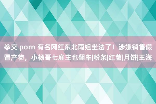 拳交 porn 有名网红东北雨姐坐法了！涉嫌销售假冒产物，小杨哥七雇主也翻车|粉条|红薯|月饼|王海